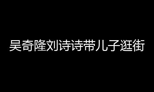 带儿吴奇子逛罕见合体街 隆刘诗诗三口一家福超幸