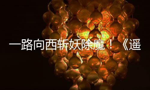 向西西土斩妖好评如潮一路遥遥除魔